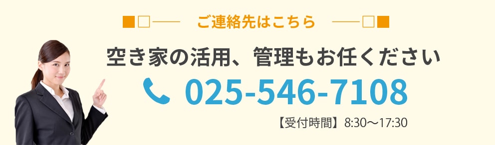 ご連絡先はこちら 空家の活用、管理もお任せください 025-546-7108 【受付時間】8:30～17:30